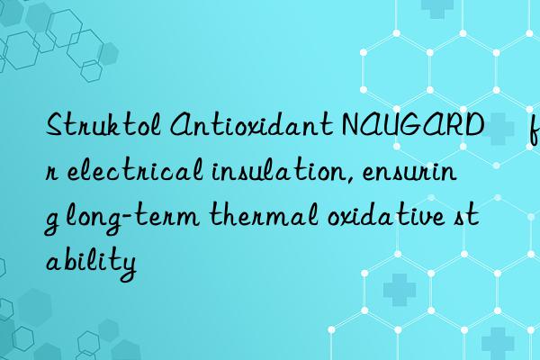 Struktol Antioxidant NAUGARD® for electrical insulation, ensuring long-term thermal oxidative stability