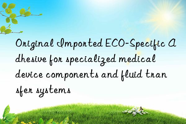 Original Imported ECO-Specific Adhesive for specialized medical device components and fluid transfer systems