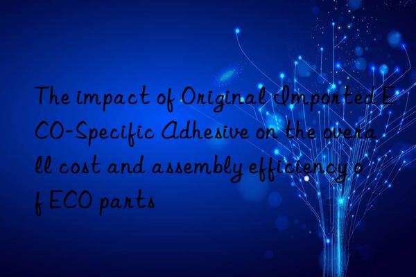 The impact of Original Imported ECO-Specific Adhesive on the overall cost and assembly efficiency of ECO parts