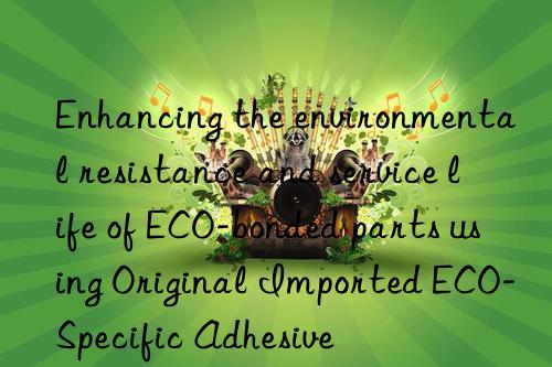 Enhancing the environmental resistance and service life of ECO-bonded parts using Original Imported ECO-Specific Adhesive