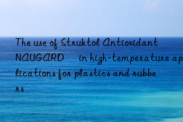 The use of Struktol Antioxidant NAUGARD® in high-temperature applications for plastics and rubbers