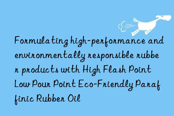 Formulating high-performance and environmentally responsible rubber products with High Flash Point Low Pour Point Eco-Friendly Paraffinic Rubber Oil
