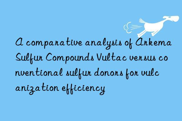 A comparative analysis of Arkema Sulfur Compounds Vultac versus conventional sulfur donors for vulcanization efficiency