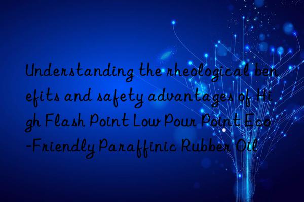 Understanding the rheological benefits and safety advantages of High Flash Point Low Pour Point Eco-Friendly Paraffinic Rubber Oil