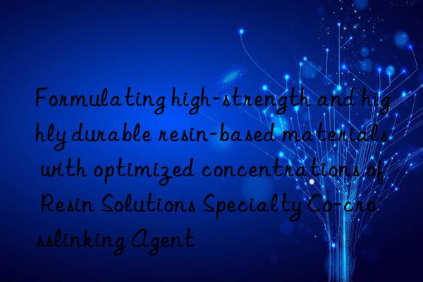 Formulating high-strength and highly durable resin-based materials with optimized concentrations of Resin Solutions Specialty Co-crosslinking Agent