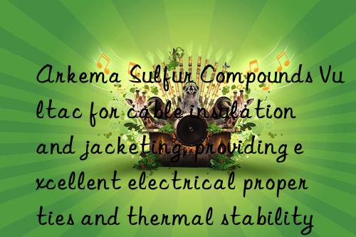Arkema Sulfur Compounds Vultac for cable insulation and jacketing, providing excellent electrical properties and thermal stability