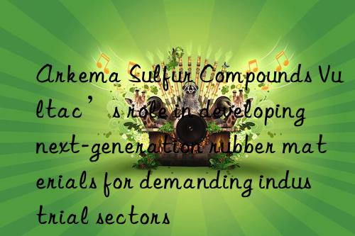 Arkema Sulfur Compounds Vultac’s role in developing next-generation rubber materials for demanding industrial sectors