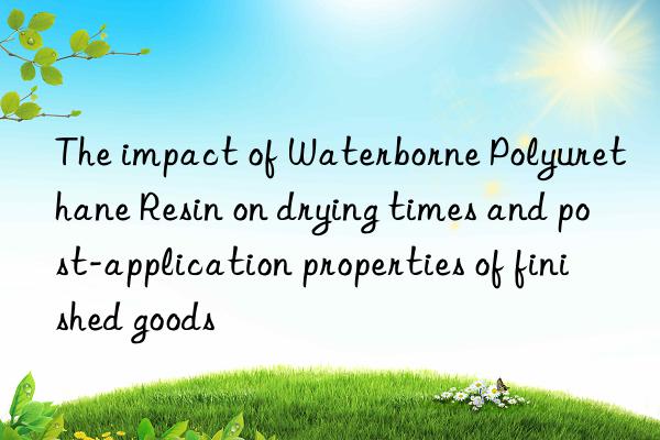 The impact of Waterborne Polyurethane Resin on drying times and post-application properties of finished goods