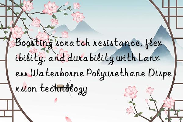 Boosting scratch resistance, flexibility, and durability with Lanxess Waterborne Polyurethane Dispersion technology