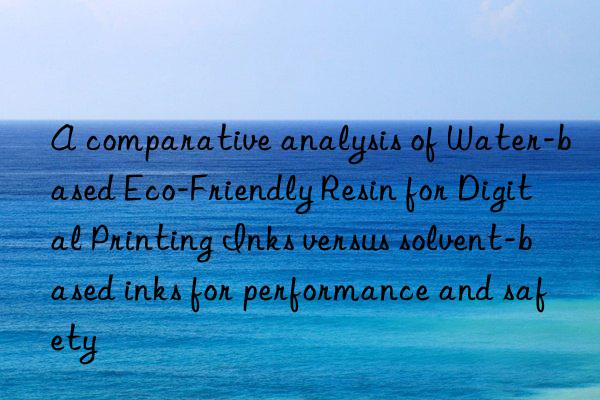 A comparative analysis of Water-based Eco-Friendly Resin for Digital Printing Inks versus solvent-based inks for performance and safety