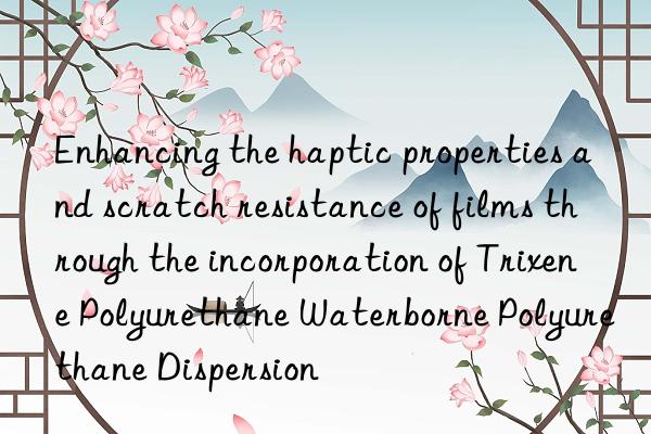Enhancing the haptic properties and scratch resistance of films through the incorporation of Trixene Polyurethane Waterborne Polyurethane Dispersion