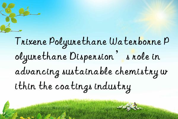Trixene Polyurethane Waterborne Polyurethane Dispersion’s role in advancing sustainable chemistry within the coatings industry