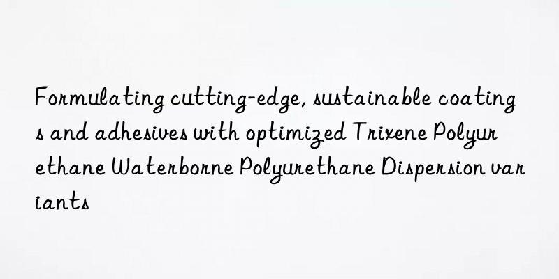 Formulating cutting-edge, sustainable coatings and adhesives with optimized Trixene Polyurethane Waterborne Polyurethane Dispersion variants