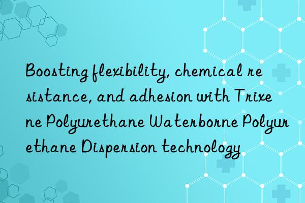 Boosting flexibility, chemical resistance, and adhesion with Trixene Polyurethane Waterborne Polyurethane Dispersion technology