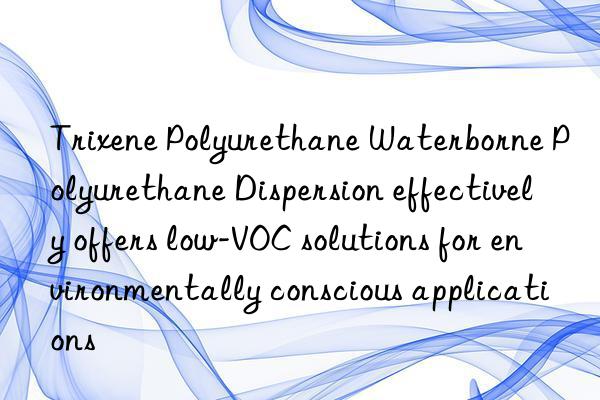 Trixene Polyurethane Waterborne Polyurethane Dispersion effectively offers low-VOC solutions for environmentally conscious applications