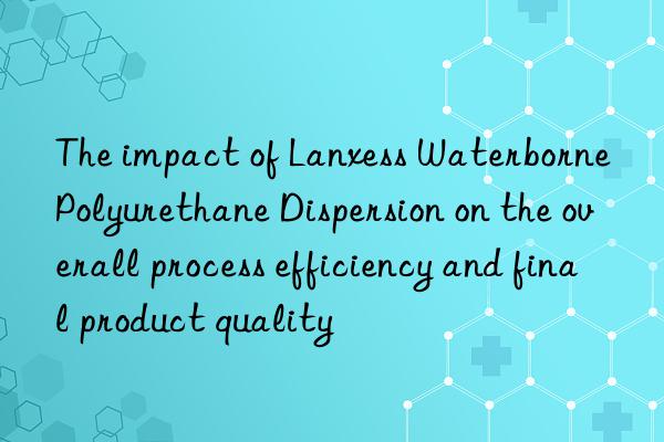 The impact of Lanxess Waterborne Polyurethane Dispersion on the overall process efficiency and final product quality