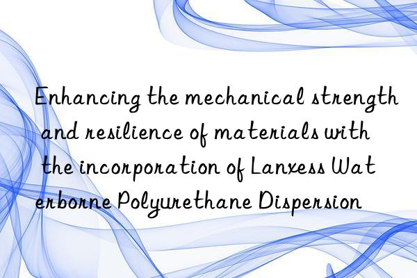 Enhancing the mechanical strength and resilience of materials with the incorporation of Lanxess Waterborne Polyurethane Dispersion