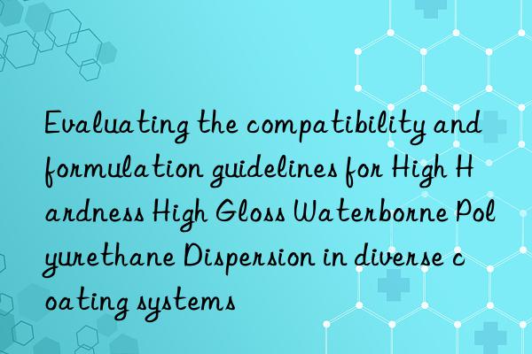 Evaluating the compatibility and formulation guidelines for High Hardness High Gloss Waterborne Polyurethane Dispersion in diverse coating systems