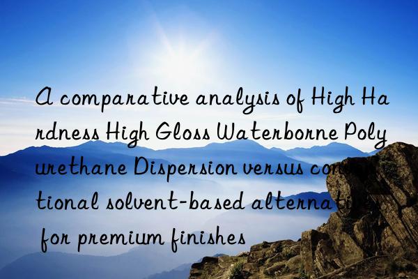 A comparative analysis of High Hardness High Gloss Waterborne Polyurethane Dispersion versus conventional solvent-based alternatives for premium finishes