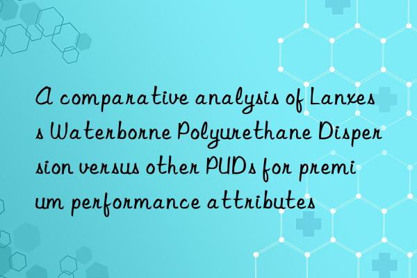 A comparative analysis of Lanxess Waterborne Polyurethane Dispersion versus other PUDs for premium performance attributes