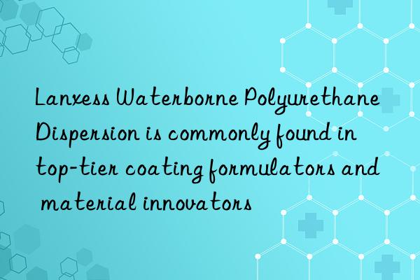 Lanxess Waterborne Polyurethane Dispersion is commonly found in top-tier coating formulators and material innovators