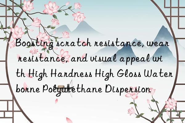 Boosting scratch resistance, wear resistance, and visual appeal with High Hardness High Gloss Waterborne Polyurethane Dispersion