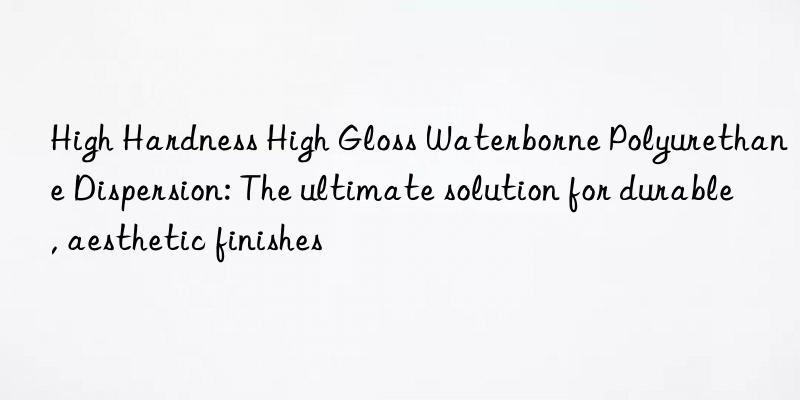 High Hardness High Gloss Waterborne Polyurethane Dispersion: The ultimate solution for durable, aesthetic finishes