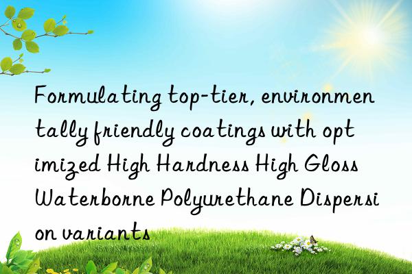 Formulating top-tier, environmentally friendly coatings with optimized High Hardness High Gloss Waterborne Polyurethane Dispersion variants