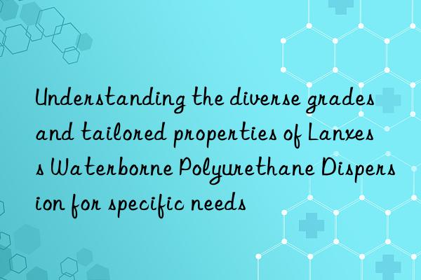 Understanding the diverse grades and tailored properties of Lanxess Waterborne Polyurethane Dispersion for specific needs