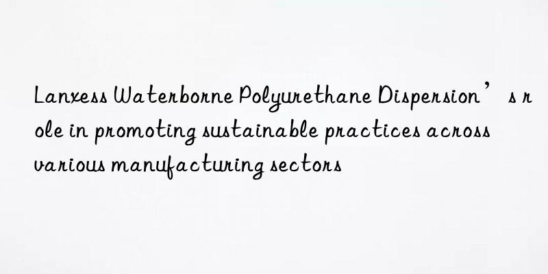 Lanxess Waterborne Polyurethane Dispersion’s role in promoting sustainable practices across various manufacturing sectors
