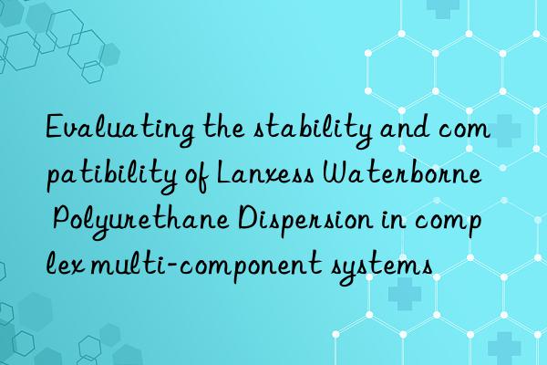 Evaluating the stability and compatibility of Lanxess Waterborne Polyurethane Dispersion in complex multi-component systems