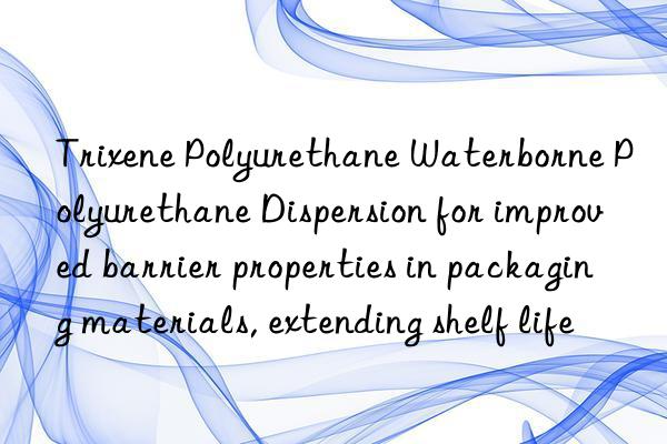 Trixene Polyurethane Waterborne Polyurethane Dispersion for improved barrier properties in packaging materials, extending shelf life