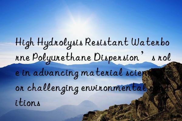 High Hydrolysis Resistant Waterborne Polyurethane Dispersion’s role in advancing material science for challenging environmental conditions