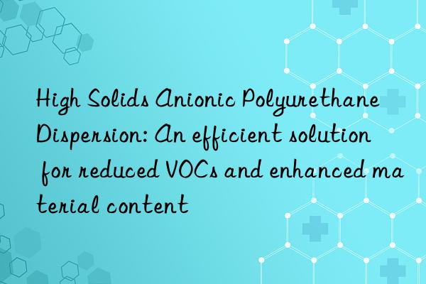 High Solids Anionic Polyurethane Dispersion: An efficient solution for reduced VOCs and enhanced material content