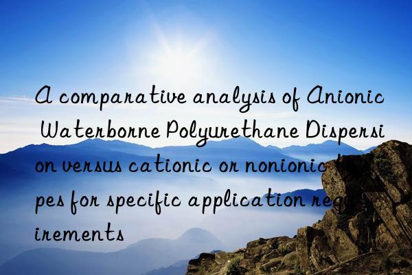 A comparative analysis of Anionic Waterborne Polyurethane Dispersion versus cationic or nonionic types for specific application requirements