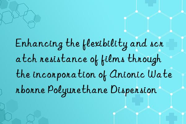 Enhancing the flexibility and scratch resistance of films through the incorporation of Anionic Waterborne Polyurethane Dispersion