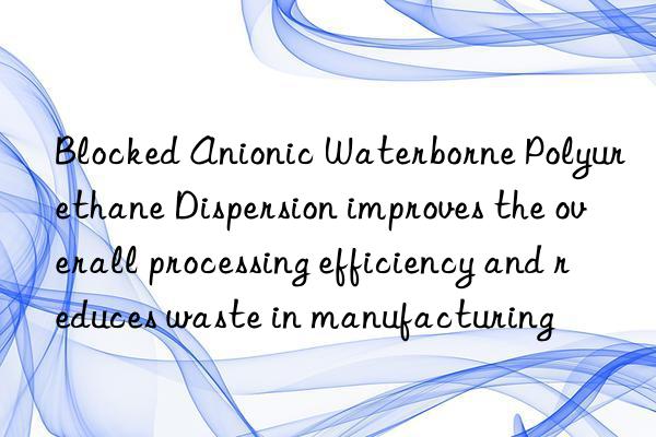 Blocked Anionic Waterborne Polyurethane Dispersion improves the overall processing efficiency and reduces waste in manufacturing