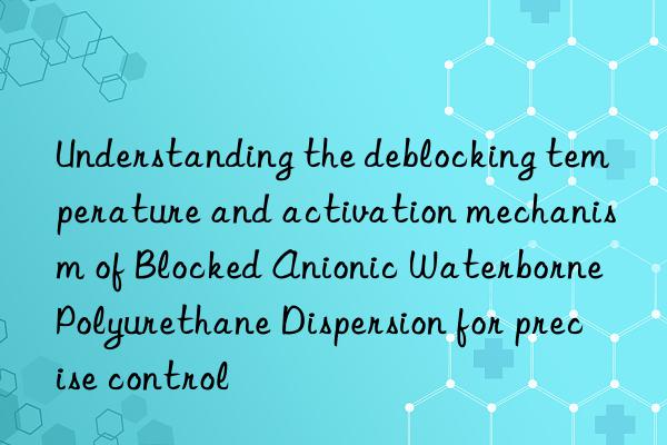Understanding the deblocking temperature and activation mechanism of Blocked Anionic Waterborne Polyurethane Dispersion for precise control