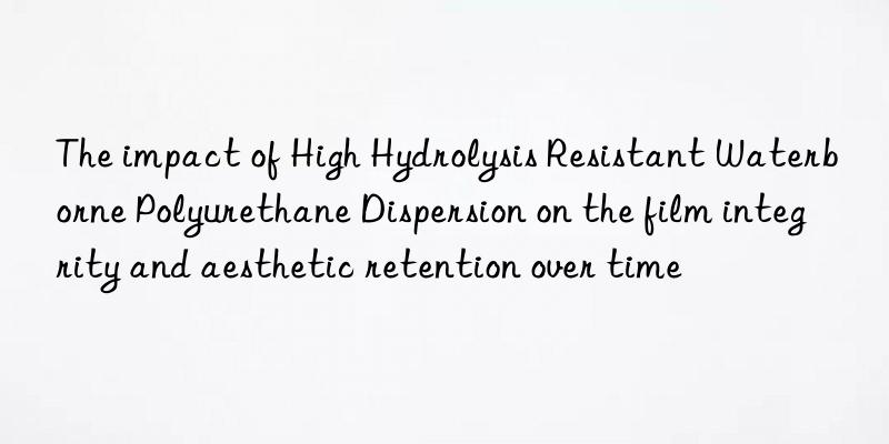 The impact of High Hydrolysis Resistant Waterborne Polyurethane Dispersion on the film integrity and aesthetic retention over time