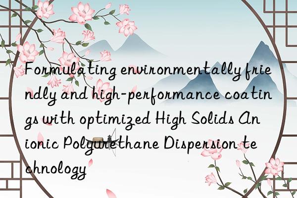 Formulating environmentally friendly and high-performance coatings with optimized High Solids Anionic Polyurethane Dispersion technology