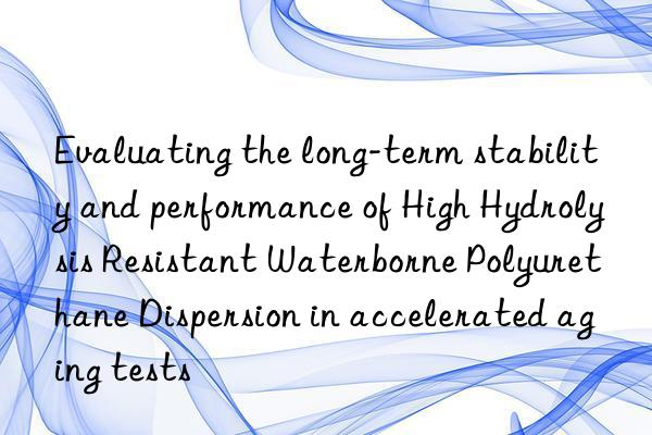 Evaluating the long-term stability and performance of High Hydrolysis Resistant Waterborne Polyurethane Dispersion in accelerated aging tests