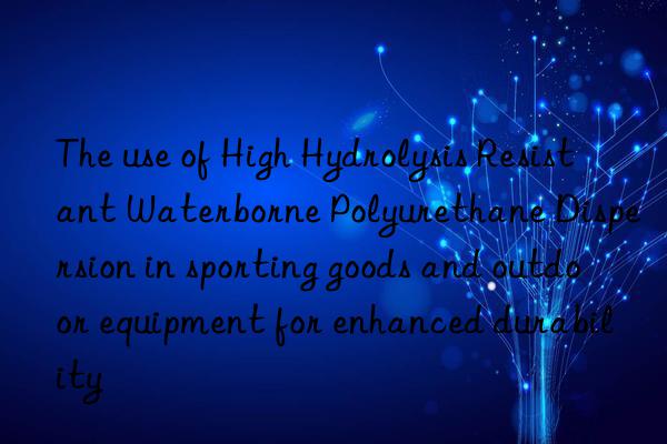 The use of High Hydrolysis Resistant Waterborne Polyurethane Dispersion in sporting goods and outdoor equipment for enhanced durability