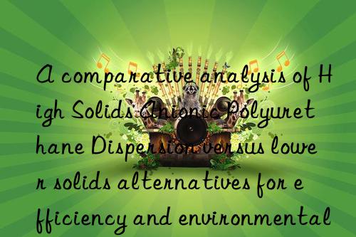 A comparative analysis of High Solids Anionic Polyurethane Dispersion versus lower solids alternatives for efficiency and environmental benefits