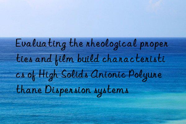 Evaluating the rheological properties and film build characteristics of High Solids Anionic Polyurethane Dispersion systems