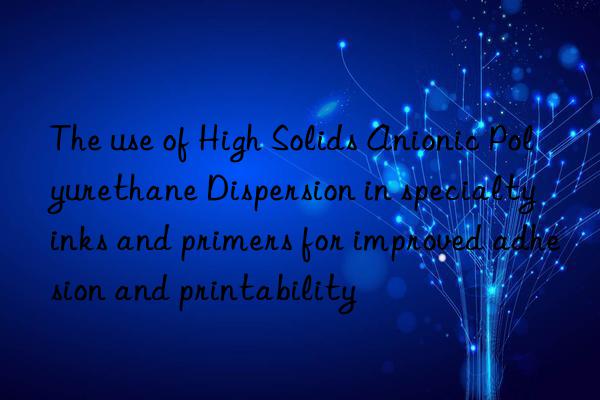 The use of High Solids Anionic Polyurethane Dispersion in specialty inks and primers for improved adhesion and printability