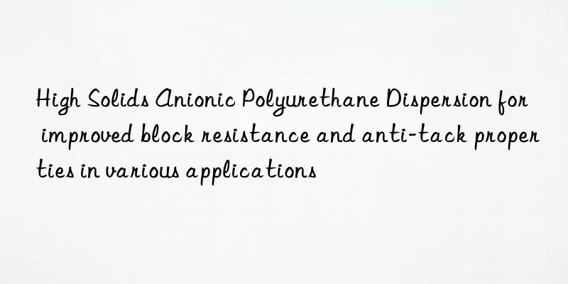 High Solids Anionic Polyurethane Dispersion for improved block resistance and anti-tack properties in various applications