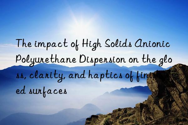 The impact of High Solids Anionic Polyurethane Dispersion on the gloss, clarity, and haptics of finished surfaces
