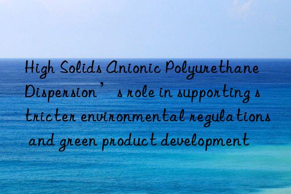 High Solids Anionic Polyurethane Dispersion’s role in supporting stricter environmental regulations and green product development