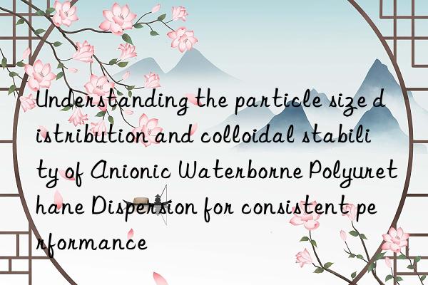Understanding the particle size distribution and colloidal stability of Anionic Waterborne Polyurethane Dispersion for consistent performance