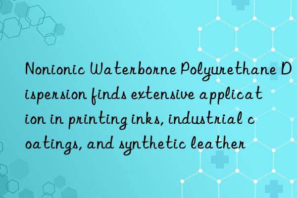 Nonionic Waterborne Polyurethane Dispersion finds extensive application in printing inks, industrial coatings, and synthetic leather